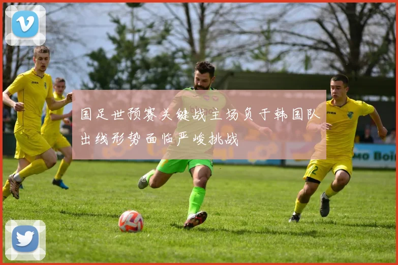 国足世预赛关键战主场负于韩国队出线形势面临严峻挑战