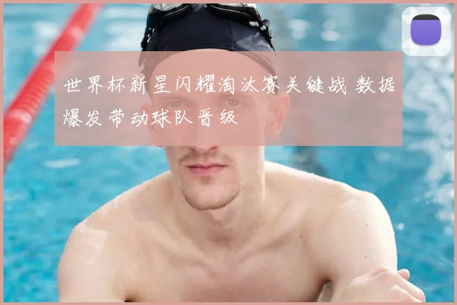 世界杯新星闪耀淘汰赛关键战 数据爆发带动球队晋级