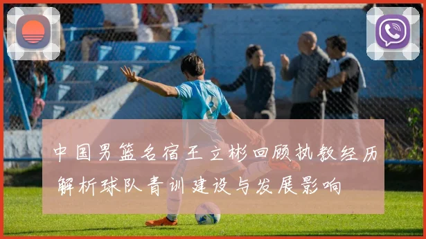 中国男篮名宿王立彬回顾执教经历 解析球队青训建设与发展影响