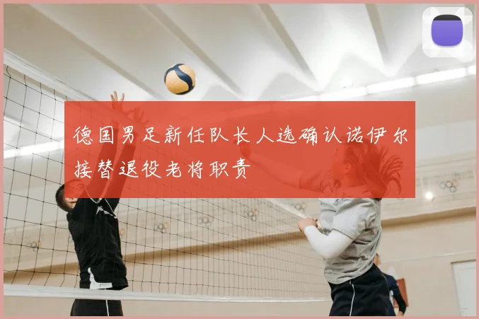 德国男足新任队长人选确认诺伊尔接替退役老将职责