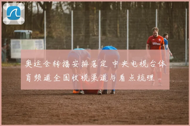 奥运会转播安排落定 中央电视台体育频道全国收视渠道与看点梳理
