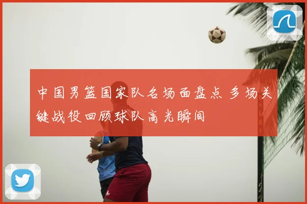 中国男篮国家队名场面盘点 多场关键战役回顾球队高光瞬间