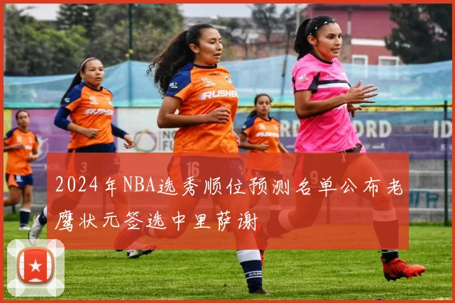 2024年NBA选秀顺位预测名单公布老鹰状元签选中里萨谢