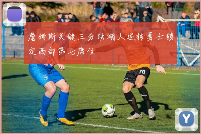 詹姆斯关键三分助湖人逆转勇士锁定西部第七席位