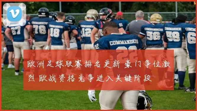 欧洲足球联赛排名更新 豪门争位激烈 欧战资格竞争进入关键阶段