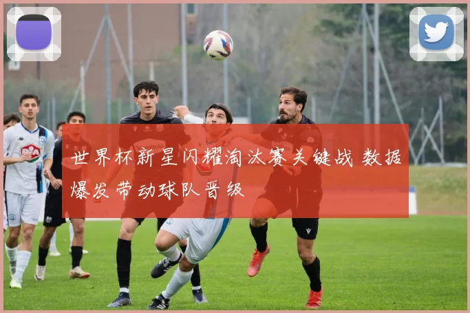 世界杯新星闪耀淘汰赛关键战 数据爆发带动球队晋级