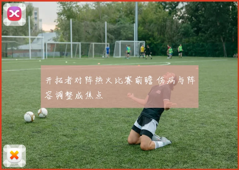 开拓者对阵热火比赛前瞻 伤病与阵容调整成焦点