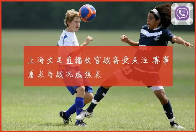 上海女足直播收官战备受关注 赛事看点与战况成焦点