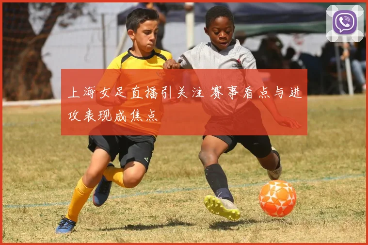 上海女足直播引关注 赛事看点与进攻表现成焦点