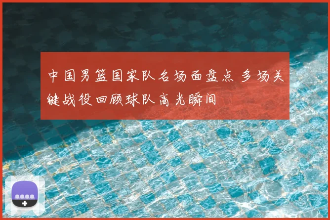 中国男篮国家队名场面盘点 多场关键战役回顾球队高光瞬间