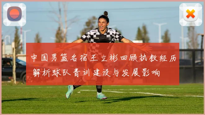 中国男篮名宿王立彬回顾执教经历 解析球队青训建设与发展影响