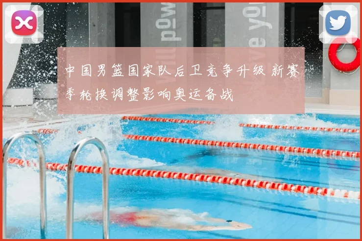 中国男篮国家队后卫竞争升级 新赛季轮换调整影响奥运备战