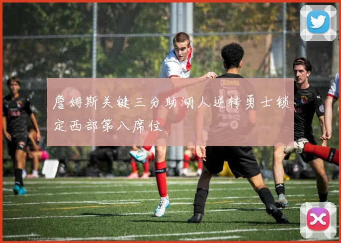 詹姆斯关键三分助湖人逆转勇士锁定西部第八席位