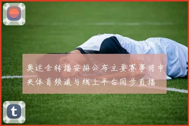 奥运会转播安排公布主要赛事将中央体育频道与线上平台同步直播