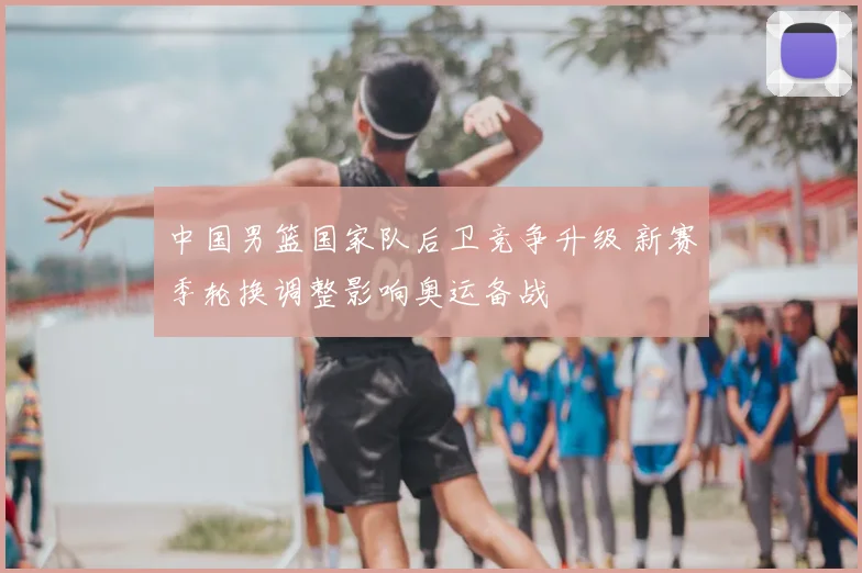 中国男篮国家队后卫竞争升级 新赛季轮换调整影响奥运备战