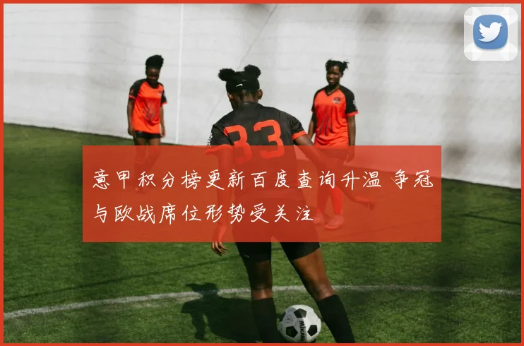 意甲积分榜更新百度查询升温 争冠与欧战席位形势受关注