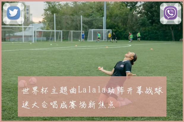 世界杯主题曲Lalala助阵开幕战球迷大合唱成赛场新焦点