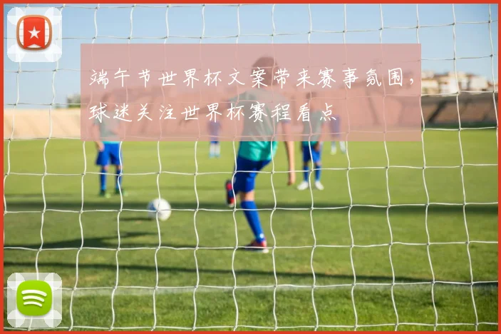 端午节世界杯文案带来赛事氛围,球迷关注世界杯赛程看点
