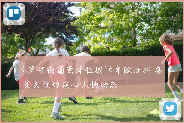 C罗领衔葡萄牙征战16年欧洲杯 备受关注的核心人物动态