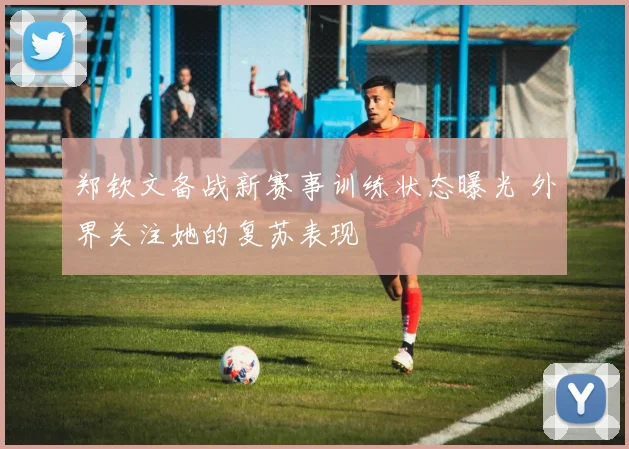 郑钦文备战新赛事训练状态曝光 外界关注她的复苏表现