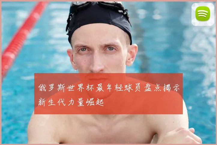俄罗斯世界杯最年轻球员盘点揭示新生代力量崛起
