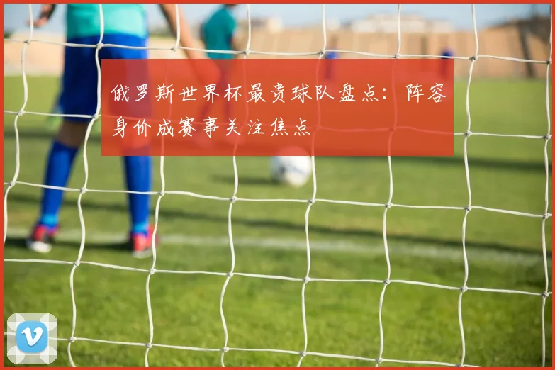 俄罗斯世界杯最贵球队盘点:阵容身价成赛事关注焦点