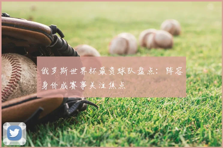 俄罗斯世界杯最贵球队盘点:阵容身价成赛事关注焦点