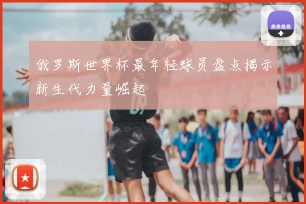 俄罗斯世界杯最年轻球员盘点揭示新生代力量崛起