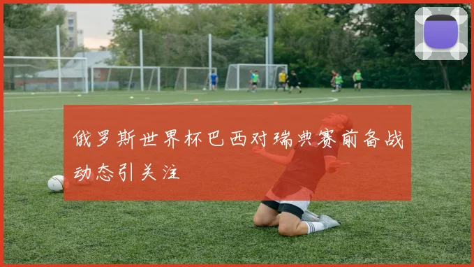 俄罗斯世界杯巴西对瑞典赛前备战动态引关注
