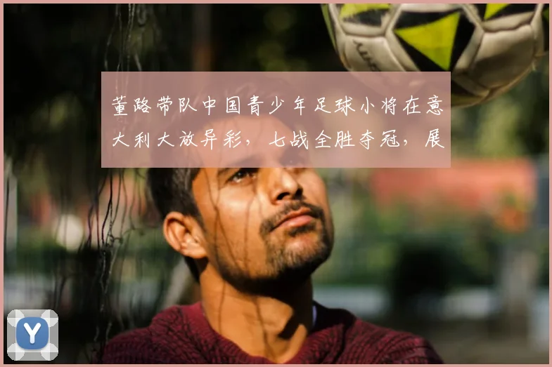董路带队中国青少年足球小将在意大利大放异彩,七战全胜夺冠,展现非凡实力_梯队_青训_意甲